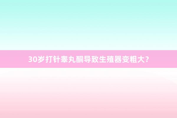 30岁打针睾丸酮导致生殖器变粗大？