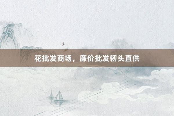 花批发商场，廉价批发轫头直供