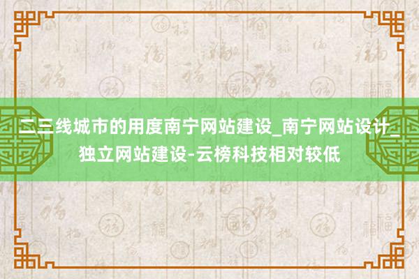 二三线城市的用度南宁网站建设_南宁网站设计_独立网站建设-云榜科技相对较低