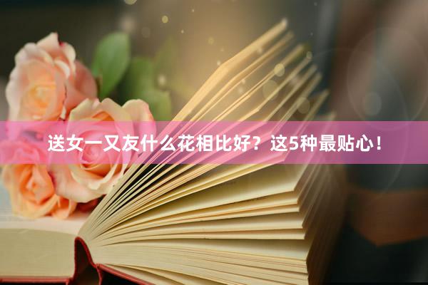 送女一又友什么花相比好？这5种最贴心！