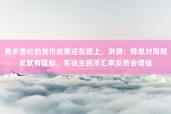更多宽松的货币政策还在路上，洪灏：降息对周期成就有匡助，东谈主民币汇率反而会增值